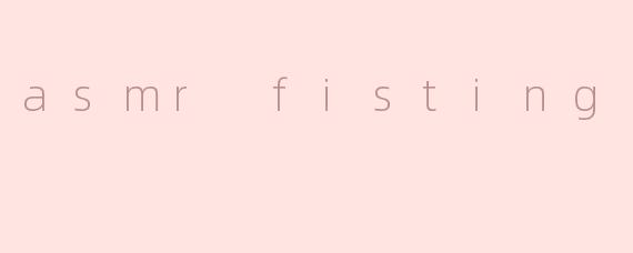 asmr fisting